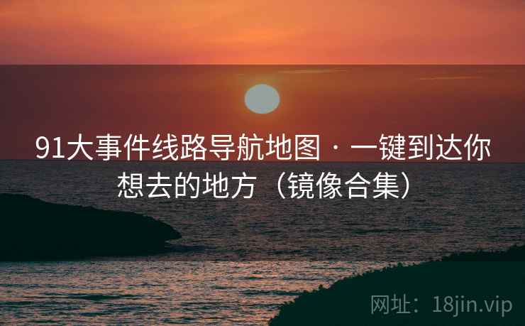 91大事件线路导航地图 · 一键到达你想去的地方（镜像合集）