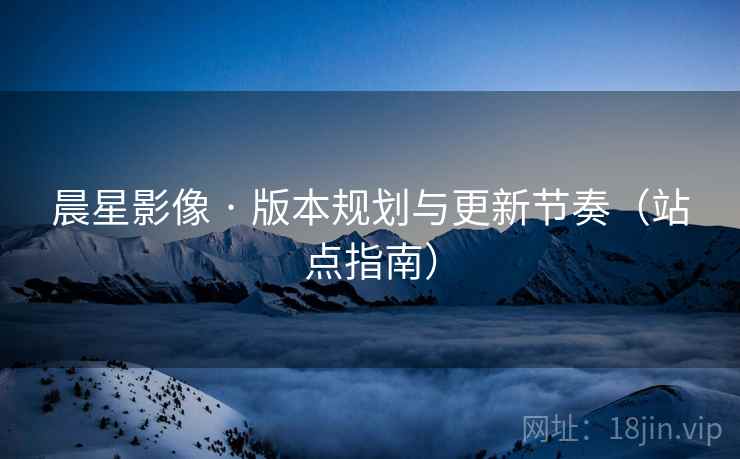 晨星影像 · 版本规划与更新节奏（站点指南）