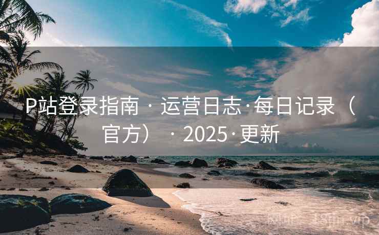 P站登录指南 · 运营日志·每日记录(官方) · 2025·更新