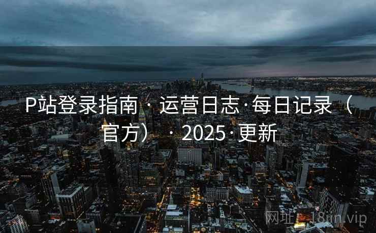 P站登录指南 · 运营日志·每日记录(官方) · 2025·更新