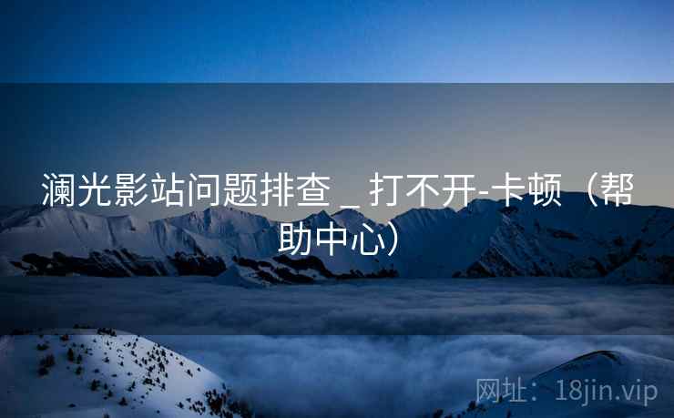 澜光影站问题排查 _ 打不开-卡顿(帮助中心)  第1张 澜光影站问题排查 _ 打不开-卡顿(帮助中心)  第1张