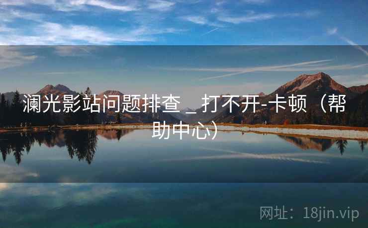 澜光影站问题排查 _ 打不开-卡顿(帮助中心)  第2张 澜光影站问题排查 _ 打不开-卡顿(帮助中心)  第2张