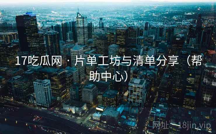17吃瓜网 · 片单工坊与清单分享(帮助中心)