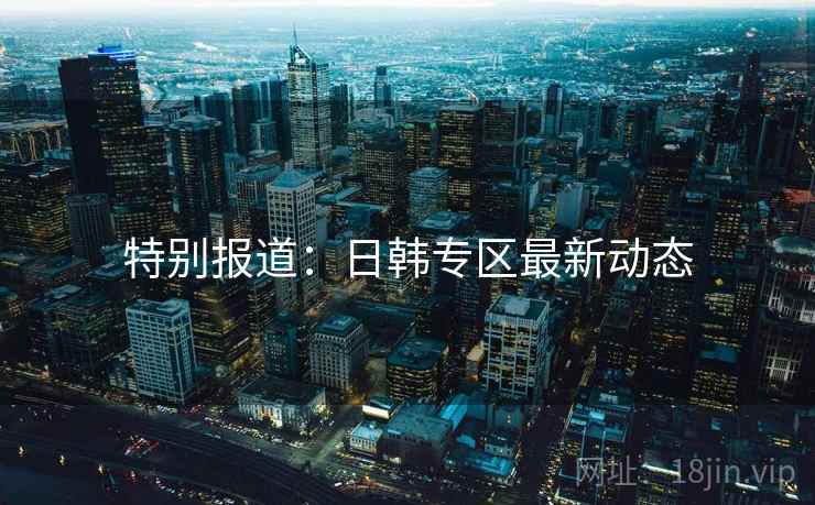 特别报道:日韩专区最新动态