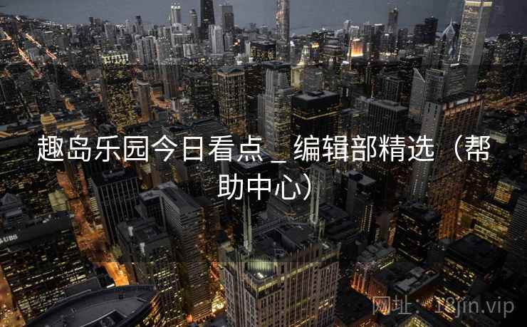 趣岛乐园今日看点 _ 编辑部精选(帮助中心)