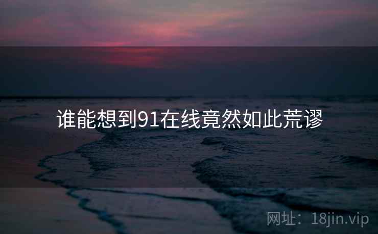 谁能想到91在线竟然如此荒谬